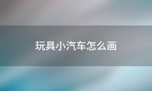 玩具小汽车怎么画(玩具小汽车的画法)