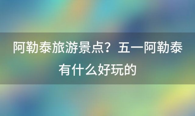 阿勒泰旅游景点？五一阿勒泰有什么好玩的