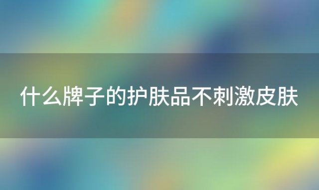 什么牌子的护肤品不刺激皮肤？什么牌子的护肤品不刺激皮肤吸收