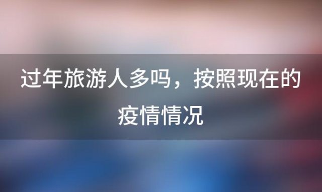 过年旅游人多吗 按照现在的疫情情况，今年回老家过年的人多吗