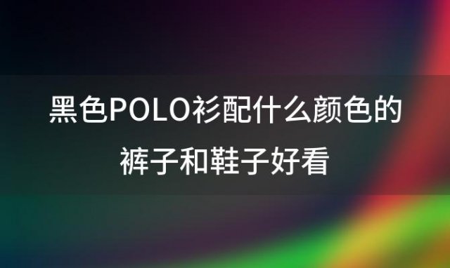 黑色POLO衫配什么颜色的裤子和鞋子好看(黑色polo衫配什么裤子)