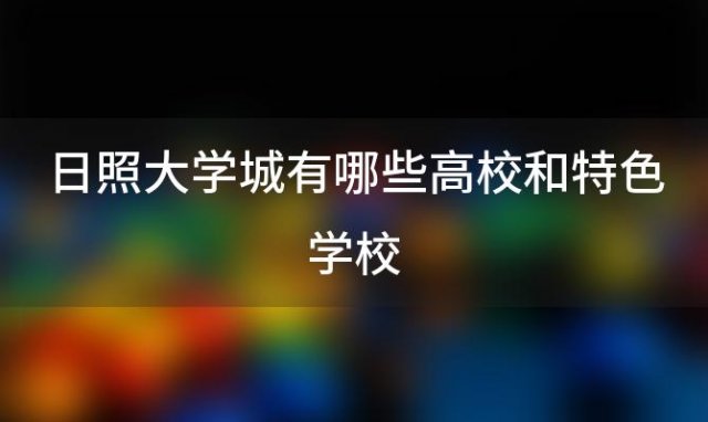 日照大学城有哪些高校和特色学校 日照大学城有哪些高校和特色专业