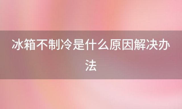 冰箱不制冷是什么原因解决办法(冰箱不制冷有哪些原因)