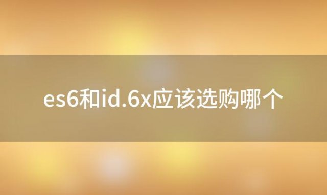 es6和id.6x应该选购哪个，es6和id.6x哪个更值得买