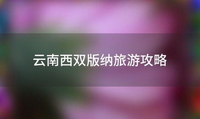 云南西双版纳旅游攻略(西双版纳旅游攻略必去景点推荐)