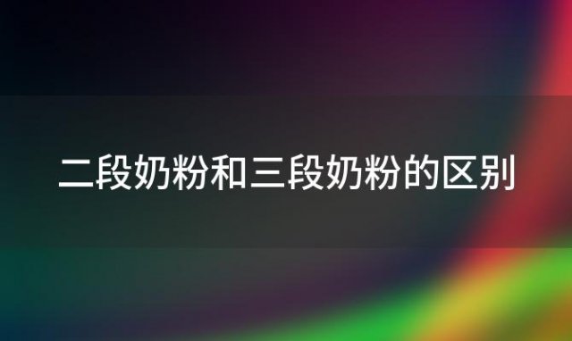 二段奶粉和三段奶粉的区别？宝宝二段奶粉和三段奶粉的区别