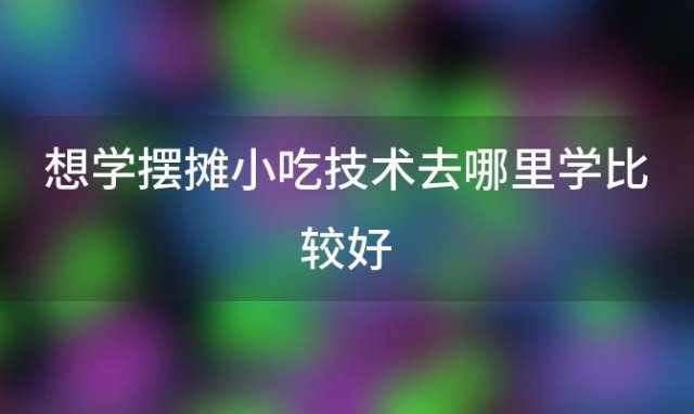 想学摆摊小吃技术去哪里学比较好(学小吃技术去哪里学)