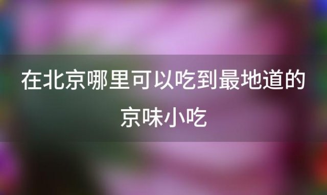 在北京哪里可以吃到最地道的京味小吃「北京哪些餐厅能尝到地道的本地小吃」