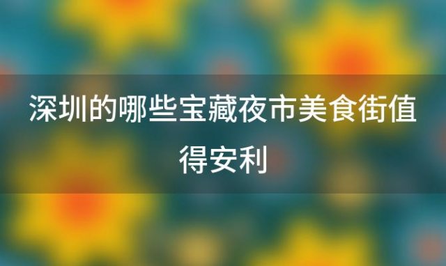 深圳的哪些宝藏夜市美食街值得安利，深圳有哪些人气火爆的美食街