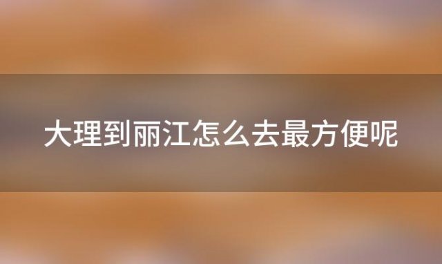 大理到丽江怎么去最方便呢「大理到丽江怎么去最方便省钱」