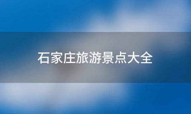 石家庄旅游景点大全(河北省石家庄市十大旅游景点排行榜，石家庄有什么好玩)