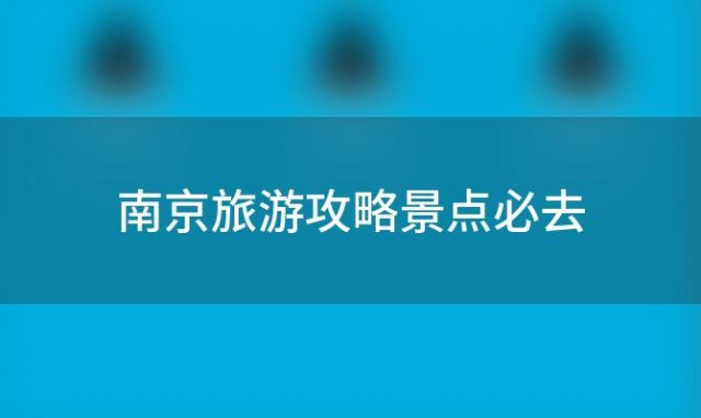 南京旅游攻略景点必去，南京旅游攻略必去景点顺序