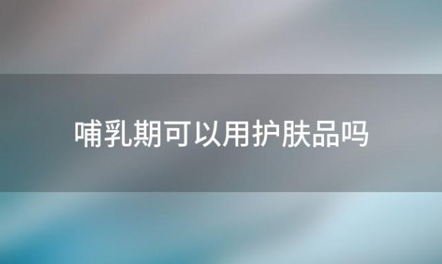 哺乳期可以用护肤品吗，哺乳期可以用化妆品和护肤品吗