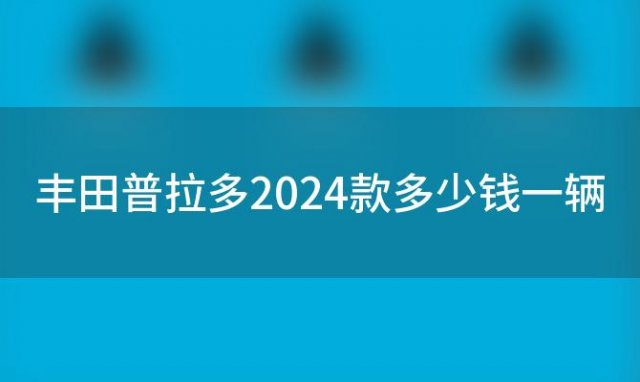 丰田普拉多2024款多少钱一辆 2024款一汽丰田普拉多售价