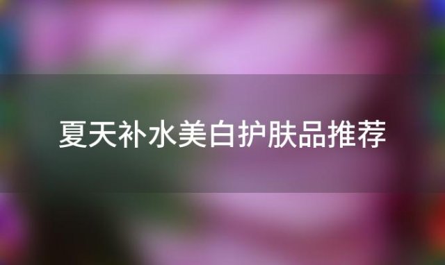 夏天补水美白护肤品推荐，什么护肤品又美白补水保湿抗氧化