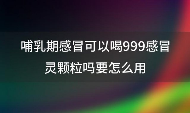 哺乳期感冒可以喝999感冒灵颗粒吗要怎么用 哺乳期感冒怎么办