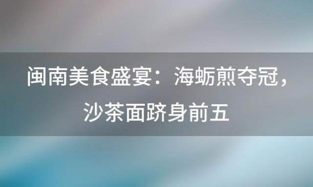 闽南美食盛宴：海蛎煎夺冠，沙茶面跻身前五，品味地道风味