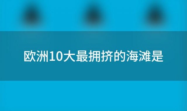 欧洲10大最拥挤的海滩是「欧洲10大最拥挤的海滩排名」