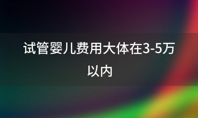 试管婴儿费用大体在3-5万以内(试管婴儿费用多少钱2024年)