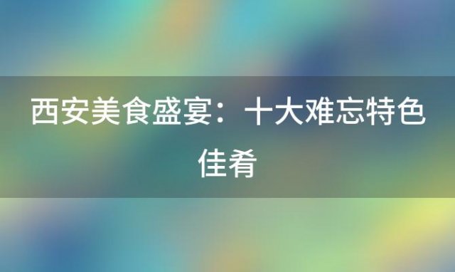 西安美食盛宴：十大难忘特色佳肴，让你回味无穷