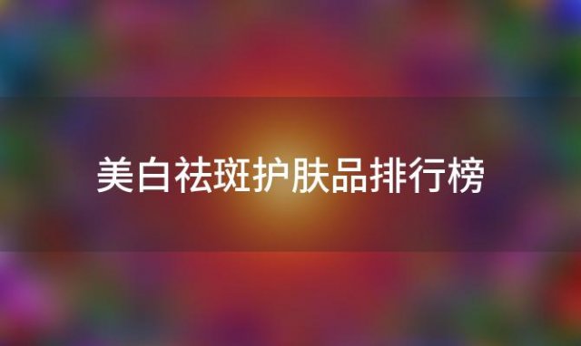 美白祛斑护肤品排行榜：揭秘哪个品牌的护肤品效果最好