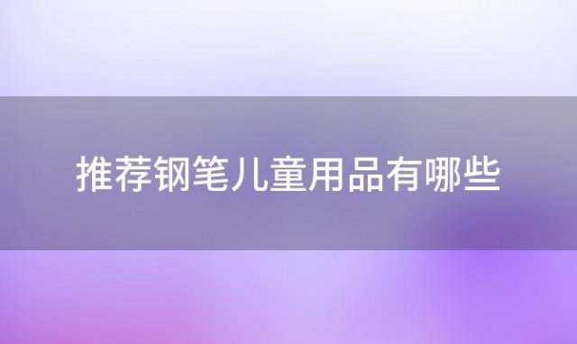 推荐钢笔儿童用品有哪些，孩子用的钢笔哪个牌子好用