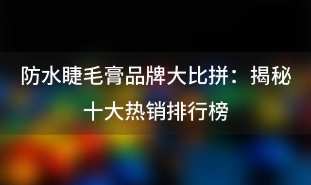 防水睫毛膏品牌大比拼：揭秘十大热销排行榜，哪款才是你的最爱