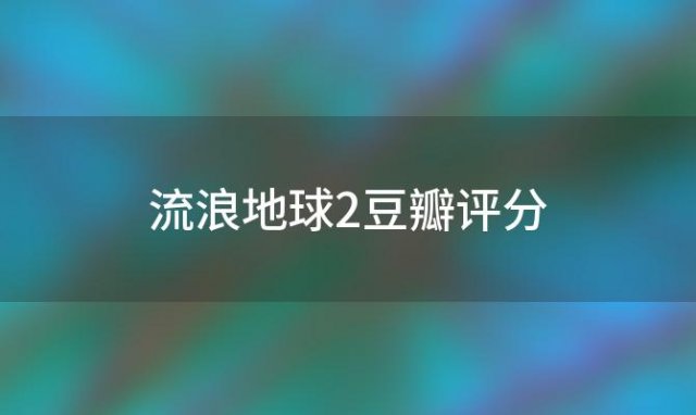 流浪地球2豆瓣评分 如何看待《流浪地球》的豆瓣影评