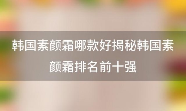 韩国素颜霜哪款好揭秘韩国素颜霜排名前十强，让你轻松拥有完美底妆