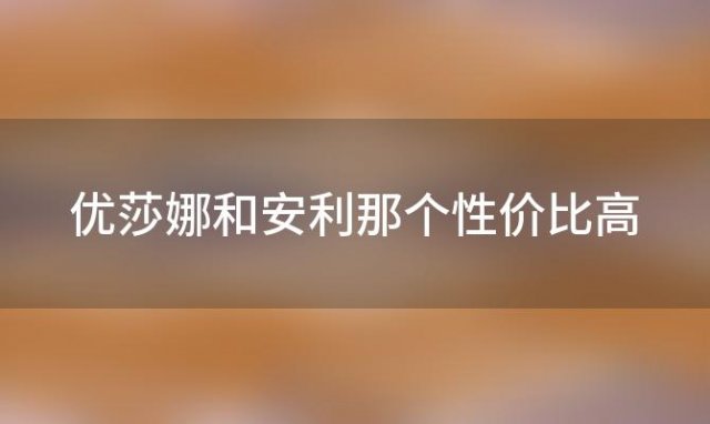 优莎娜和安利那个性价比高 优莎娜怎么样产品怎么样真很赚钱吗