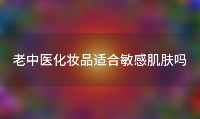 老中医化妆品适合敏感肌肤吗「如何正确使用老中医化妆品」