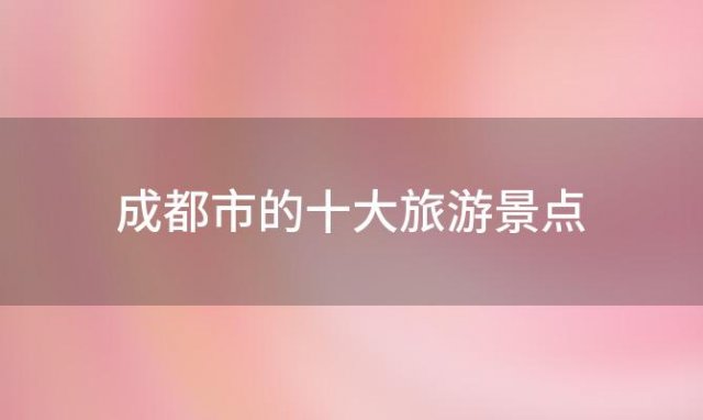 成都市的十大旅游景点「四川省成都市十大旅游景点」