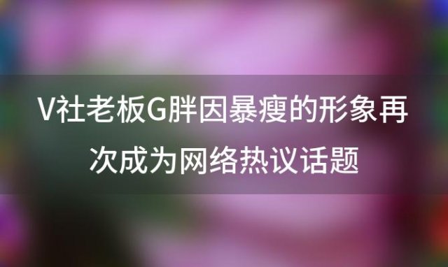 V社老板G胖因暴瘦的形象再次成为网络热议话题