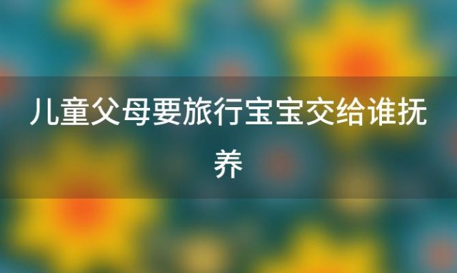 儿童父母要旅行宝宝交给谁抚养「父母去旅行」