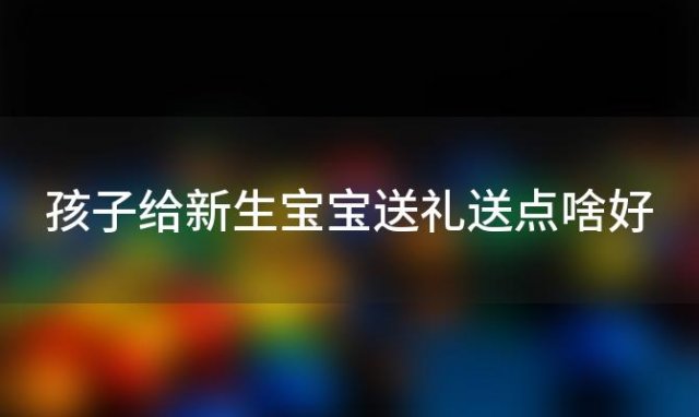 孩子给新生宝宝送礼送点啥好(孩子给新生宝宝送礼送点啥东西)