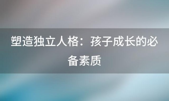 塑造独立人格：孩子成长的必备素质，家长千万不可忽视