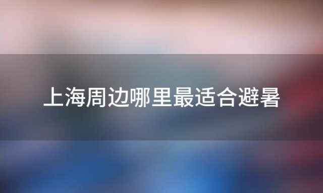 上海周边哪里最适合避暑「上海周边有哪些清凉的避暑胜地」