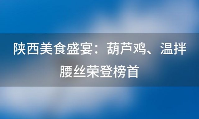 陕西美食盛宴：葫芦鸡、温拌腰丝荣登榜首，十大经典菜肴等你来品尝