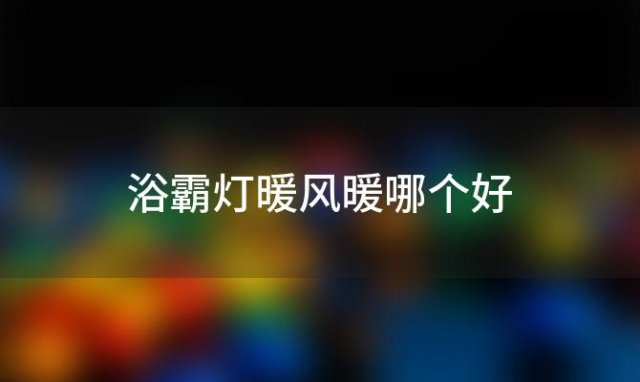 浴霸灯暖风暖哪个好「浴霸暖风和灯暖那个好」