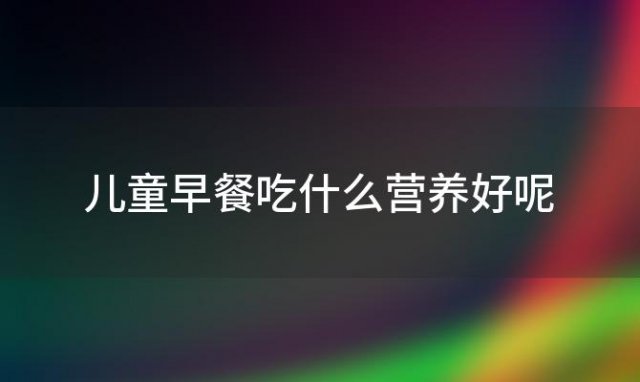 儿童早餐吃什么营养好呢「儿童早餐吃什么营养好一点」