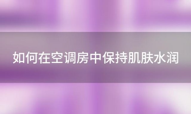 如何在空调房中保持肌肤水润？保湿工作攻略大公开！