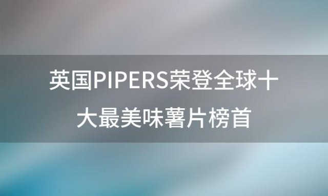 英国PIPERS荣登全球十大最美味薯片榜首，品味英伦风情