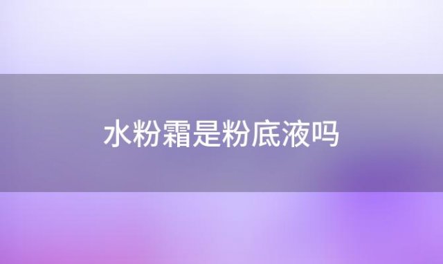 水粉霜是粉底液吗(水粉霜和粉底液一样吗)