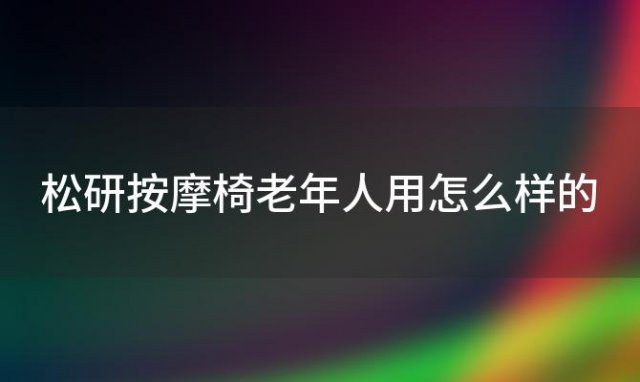 松研按摩椅老年人用怎么样的 松研按摩椅质量怎么样