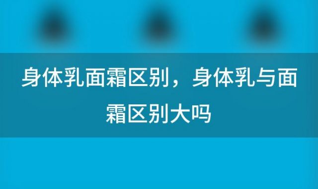 身体乳面霜区别，身体乳与面霜区别大吗