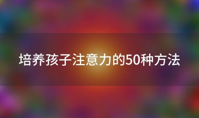 培养孩子注意力的50种方法，培养孩子注意力的方法