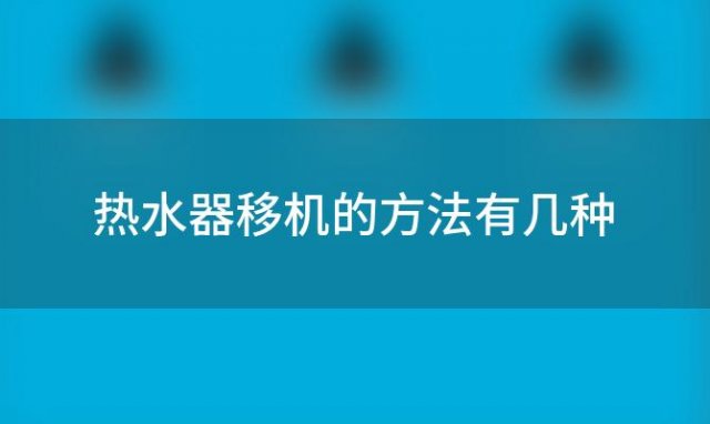 热水器移机的方法有几种，热水器移机的方法有哪些