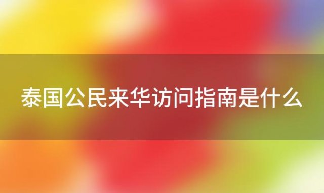 泰国公民来华访问指南是什么，泰国公民来华访问指南最新