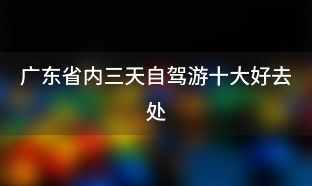 广东省内三天自驾游十大好去处「广东省内三天自驾游哪里好」