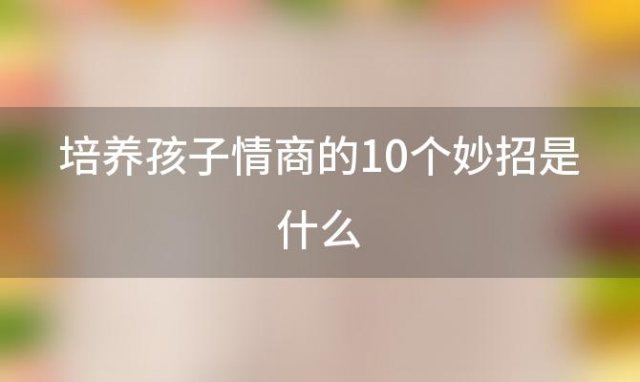 培养孩子情商的10个妙招是什么，培养孩子情商的10个妙招有哪些